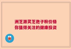 洲芝源灵芝孢子粉价格你值得关注的健康投资