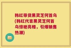 韩红带货黑灵芝何首乌(韩红代言黑灵芝何首乌惊艳亮相，引爆销售热潮)