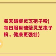 每天破璧灵芝孢子粉(每日服用破璧灵芝孢子粉，健康更强壮)