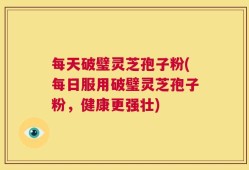 每天破璧灵芝孢子粉(每日服用破璧灵芝孢子粉，健康更强壮)