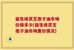 益生缘灵芝孢子油市场价格多少(益生缘灵芝孢子油市场售价情况)