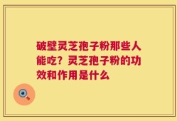 破壁灵芝孢子粉那些人能吃？灵芝孢子粉的功效和作用是什么