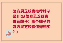 复方灵芝胶囊推荐牌子是什么(复方灵芝胶囊推荐牌子：哪个牌子的复方灵芝胶囊值得购买？)