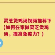 灵芝煲鸡汤视频推荐下(如何在家做灵芝煲鸡汤，提高免疫力？)