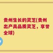 贵州生长的灵芝(贵州出产高品质灵芝，享誉全球)
