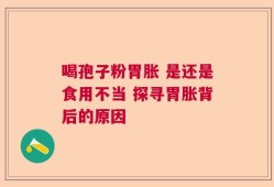 喝孢子粉胃胀 是还是食用不当 探寻胃胀背后的原因