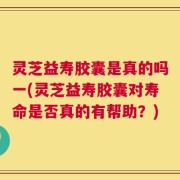 灵芝益寿胶囊是真的吗一(灵芝益寿胶囊对寿命是否真的有帮助？)