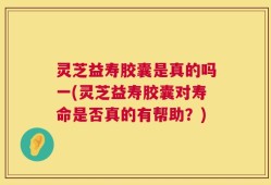 灵芝益寿胶囊是真的吗一(灵芝益寿胶囊对寿命是否真的有帮助？)