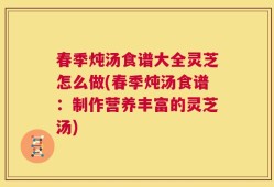 春季炖汤食谱大全灵芝怎么做(春季炖汤食谱：制作营养丰富的灵芝汤)