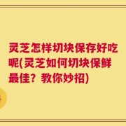 灵芝怎样切块保存好吃呢(灵芝如何切块保鲜最佳？教你妙招)