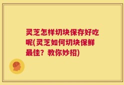 灵芝怎样切块保存好吃呢(灵芝如何切块保鲜最佳？教你妙招)