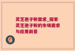 灵芝孢子粉需求_探索灵芝孢子粉的市场需求与应用前景