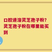 口腔速溶灵芝孢子粉？灵芝孢子粉在哪里能买到