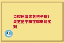 口腔速溶灵芝孢子粉？灵芝孢子粉在哪里能买到