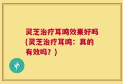 灵芝治疗耳鸣效果好吗(灵芝治疗耳鸣：真的有效吗？)