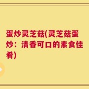 蛋炒灵芝菇(灵芝菇蛋炒：清香可口的素食佳肴)
