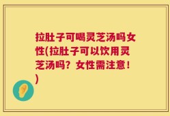 拉肚子可喝灵芝汤吗女性(拉肚子可以饮用灵芝汤吗？女性需注意！)