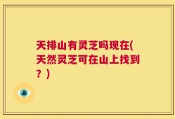 天排山有灵芝吗现在(天然灵芝可在山上找到？)