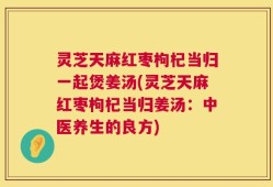 灵芝天麻红枣枸杞当归一起煲姜汤(灵芝天麻红枣枸杞当归姜汤：中医养生的良方)