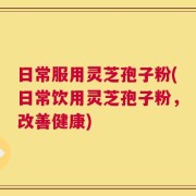 日常服用灵芝孢子粉(日常饮用灵芝孢子粉，改善健康)