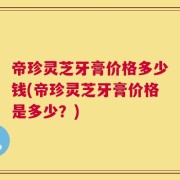 帝珍灵芝牙膏价格多少钱(帝珍灵芝牙膏价格是多少？)