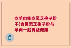 吃羊肉能吃灵芝孢子粉不(食用灵芝孢子粉与羊肉一起有益健康