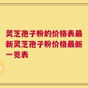 灵芝孢子粉的价格表最新灵芝孢子粉价格最新一览表