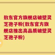 敖东官方旗舰店破壁灵芝孢子粉(敖东官方旗舰店推出高品质破壁灵芝孢子粉)