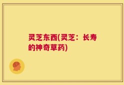 灵芝东西(灵芝：长寿的神奇草药)