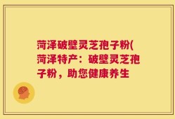 菏泽破壁灵芝孢子粉(菏泽特产：破壁灵芝孢子粉，助您健康养生
