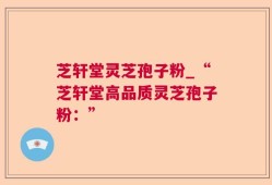 芝轩堂灵芝孢子粉_“芝轩堂高品质灵芝孢子粉：”