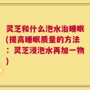 灵芝和什么泡水治睡眠(提高睡眠质量的方法：灵芝浸泡水再加一物)