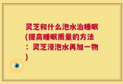 灵芝和什么泡水治睡眠(提高睡眠质量的方法：灵芝浸泡水再加一物)