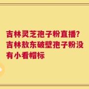 吉林灵芝孢子粉直播？吉林敖东破壁孢子粉没有小看帽标