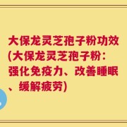 大保龙灵芝孢子粉功效(大保龙灵芝孢子粉：强化免疫力、改善睡眠、缓解疲劳)