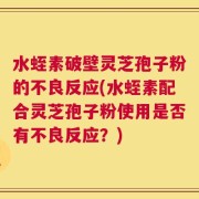 水蛭素破壁灵芝孢子粉的不良反应(水蛭素配合灵芝孢子粉使用是否有不良反应？)