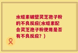 水蛭素破壁灵芝孢子粉的不良反应(水蛭素配合灵芝孢子粉使用是否有不良反应？)