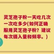 灵芝孢子粉一天吃几次一次吃多少(如何正确服用灵芝孢子粉？建议每次摄入量和频率。)