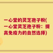 一心堂的灵芝孢子粉(一心堂灵芝孢子粉：提高免疫力的自然选择)