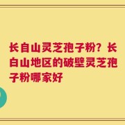 长自山灵芝孢子粉？长白山地区的破壁灵芝孢子粉哪家好