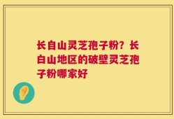 长自山灵芝孢子粉？长白山地区的破壁灵芝孢子粉哪家好