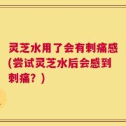 灵芝水用了会有刺痛感(尝试灵芝水后会感到刺痛？)