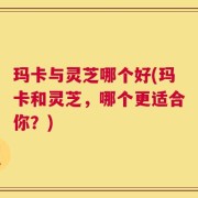 玛卡与灵芝哪个好(玛卡和灵芝，哪个更适合你？)