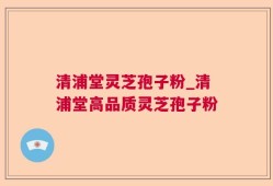 清浦堂灵芝孢子粉_清浦堂高品质灵芝孢子粉