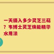 一天摄入多少灵芝三萜？韦博士灵芝焕能精华水用法