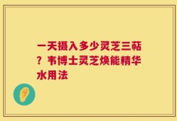一天摄入多少灵芝三萜？韦博士灵芝焕能精华水用法