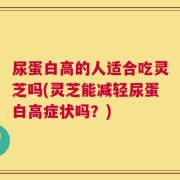 尿蛋白高的人适合吃灵芝吗(灵芝能减轻尿蛋白高症状吗？)