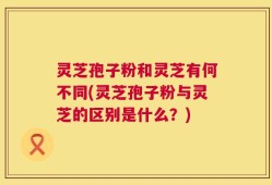 灵芝孢子粉和灵芝有何不同(灵芝孢子粉与灵芝的区别是什么？)