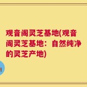 观音阁灵芝基地(观音阁灵芝基地：自然纯净的灵芝产地)