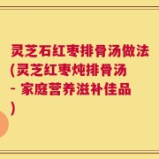 灵芝石红枣排骨汤做法(灵芝红枣炖排骨汤 - 家庭营养滋补佳品)